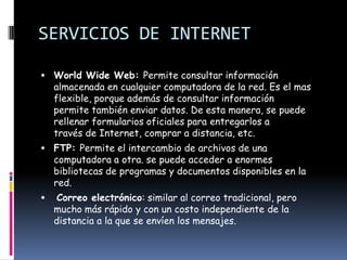 SERVICIOS DE INTERNET

 World Wide Web: Permite consultar información
    almacenada en cualquier computadora de la red. Es el mas
    flexible, porque además de consultar información
    permite también enviar datos. De esta manera, se puede
    rellenar formularios oficiales para entregarlos a
    través de Internet, comprar a distancia, etc.
 FTP: Permite el intercambio de archivos de una
    computadora a otra. se puede acceder a enormes
    bibliotecas de programas y documentos disponibles en la
    red.
   Correo electrónico: similar al correo tradicional, pero
    mucho más rápido y con un costo independiente de la
    distancia a la que se envíen los mensajes.
 