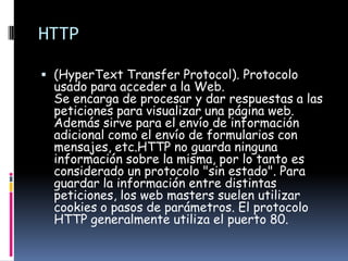 HTTP

 (HyperText Transfer Protocol). Protocolo
  usado para acceder a la Web.
  Se encarga de procesar y dar respuestas a las
  peticiones para visualizar una página web.
  Además sirve para el envío de información
  adicional como el envío de formularios con
  mensajes, etc.HTTP no guarda ninguna
  información sobre la misma, por lo tanto es
  considerado un protocolo "sin estado". Para
  guardar la información entre distintas
  peticiones, los web masters suelen utilizar
  cookies o pasos de parámetros. El protocolo
  HTTP generalmente utiliza el puerto 80.
 
