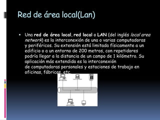 Red de área local(Lan)

 Una red de área local, red local o LAN (del inglés local area
  network) es la interconexión de una o varias computadoras
  y periféricos. Su extensión está limitada físicamente a un
  edificio o a un entorno de 200 metros, con repetidores
  podría llegar a la distancia de un campo de 1 kilómetro. Su
  aplicación más extendida es la interconexión
  de computadoras personales y estaciones de trabajo en
  oficinas, fábricas, etc.
 