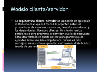 Modelo cliente/servidor

 La arquitectura cliente-servidor es un modelo de aplicación
  distribuida en el que las tareas se reparten entre los
  proveedores de recursos o servicios, llamados servidores, y
  los demandantes, llamados clientes. Un cliente realiza
  peticiones a otro programa, el servidor, que le da respuesta.
  Esta idea también se puede aplicar a programas que se
  ejecutan sobre una sola computadora, aunque es más
  ventajosa en un sistema operativo multiusuario distribuido a
  través de una red de computadoras.
 