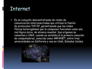 Internet

 Es un conjunto descentralizado de redes de
  comunicación interconectadas que utilizan la familia
  de protocolos TCP/IP, garantizando que las redes
  físicas heterogéneas que la componen funcionen como una
  red lógica única, de alcance mundial. Sus orígenes se
  remontan a 1969, cuando se estableció la primera conexión
  de computadoras, conocida como ARPANET, entre tres
  universidades en California y una en Utah, Estados Unidos.
 