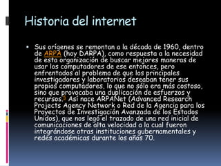 Historia del internet
 Sus orígenes se remontan a la década de 1960, dentro
  de ARPA (hoy DARPA), como respuesta a la necesidad
  de esta organización de buscar mejores maneras de
  usar los computadores de ese entonces, pero
  enfrentados al problema de que los principales
  investigadores y laboratorios deseaban tener sus
  propios computadores, lo que no sólo era más costoso,
  sino que provocaba una duplicación de esfuerzos y
  recursos.5 Así nace ARPANet (Advanced Research
  Projects Agency Network o Red de la Agencia para los
  Proyectos de Investigación Avanzada de los Estados
  Unidos), que nos legó el trazado de una red inicial de
  comunicaciones de alta velocidad a la cual fueron
  integrándose otras instituciones gubernamentales y
  redes académicas durante los años 70.
 