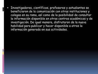 Investigadores, científicos, profesores y estudiantes se
  beneficiaron de la comunicación con otras instituciones y
  colegas en su rama, así como de la posibilidad de consultar
  la información disponible en otros centros académicos y de
  investigación. De igual manera, disfrutaron de la nueva
  habilidad para publicar y hacer disponible a otros la
  información generada en sus actividades.
 