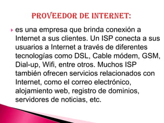    es una empresa que brinda conexión a
    Internet a sus clientes. Un ISP conecta a sus
    usuarios a Internet a través de diferentes
    tecnologías como DSL, Cable módem, GSM,
    Dial-up, Wifi, entre otros. Muchos ISP
    también ofrecen servicios relacionados con
    Internet, como el correo electrónico,
    alojamiento web, registro de dominios,
    servidores de noticias, etc.
 