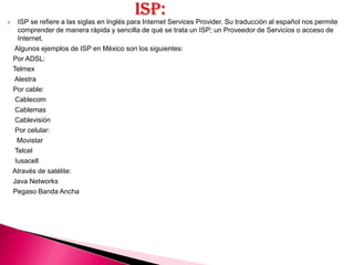      ISP se refiere a las siglas en Inglés para Internet Services Provider. Su traducción al español nos permite
      comprender de manera rápida y sencilla de qué se trata un ISP; un Proveedor de Servicios o acceso de
      Internet.
    Algunos ejemplos de ISP en México son los siguientes:
    Por ADSL:
    Telmex
    Alestra
    Por cable:
     Cablecom
     Cablemas
     Cablevisión
     Por celular:
      Movistar
     Telcel
     Iusacell
    Através de satélite:
    Java Networks
    Pegaso Banda Ancha
 