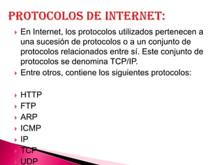    En Internet, los protocolos utilizados pertenecen a
    una sucesión de protocolos o a un conjunto de
    protocolos relacionados entre sí. Este conjunto de
    protocolos se denomina TCP/IP.
   Entre otros, contiene los siguientes protocolos:

   HTTP
   FTP
   ARP
   ICMP
   IP
   TCP
   UDP
 