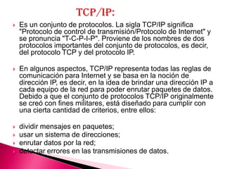    Es un conjunto de protocolos. La sigla TCP/IP significa
    "Protocolo de control de transmisión/Protocolo de Internet" y
    se pronuncia "T-C-P-I-P". Proviene de los nombres de dos
    protocolos importantes del conjunto de protocolos, es decir,
    del protocolo TCP y del protocolo IP.

   En algunos aspectos, TCP/IP representa todas las reglas de
    comunicación para Internet y se basa en la noción de
    dirección IP, es decir, en la idea de brindar una dirección IP a
    cada equipo de la red para poder enrutar paquetes de datos.
    Debido a que el conjunto de protocolos TCP/IP originalmente
    se creó con fines militares, está diseñado para cumplir con
    una cierta cantidad de criterios, entre ellos:

   dividir mensajes en paquetes;
   usar un sistema de direcciones;
   enrutar datos por la red;
   detectar errores en las transmisiones de datos.
 