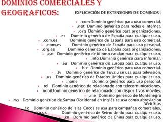 EXPLICACIÓN DE EXTENSIONES DE DOMINIOS :

                                        .com Dominio genérico para uso comercial.
                                      .net Dominio genérico para redes e internet.
                                       .org Dominio genérico para organizaciones.
                            .es    Dominio genérico de España para cualquier uso.
                  .com.es         Dominio genérico de España para uso comercial.
                    .nom.es        Dominio genérico de España para uso personal.
                 .org.es         Dominio genérico de España para organizaciones.
                     .cat Dominio genérico de idioma catalán para cualquier uso.
                                             .info Dominio genérico para informar.
                             .eu   Dominio genérico de Europa para cualquier uso.
                                        .biz Dominio genérico para uso comercial.
                          .tv   Dominio genérico de Tuvalu se usa para televisión.
                    .us   Dominio genérico de Estados Unidos para cualquier uso.
                                .name          Dominio genérico para uso personal.
                  .tel Dominio genérico de relacionado con telecomunicaciones.
                 .nobiDominio genérico de relacionado con dispositivos móviles.
                                            .me Dominio genérico de Montenegro
   .ws Dominio genérico de Samoa Occidental en inglés se usa como abreviacion
                                                                          Web Site.
        .cc  Dominio genérico de Islas Cocos se usa para campañas comerciales.
              .co.uk          Dominio genérico de Reino Unido para cualquier uso.
                              .cn    Dominio genérico de China para cualquier uso.
 