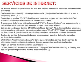 En realidad Internet se parece cada día más a un sistema de cómputo distribuido de dimensiones
planetarias.
Correo electrónico (e-mail). Utiliza el protocolo SMTP ("Simple Mail Transfer Protocol"), para la
recepción y envío ( 8.1).
Emulación de terminal TELNET. Se utiliza para conectar a equipos remotos mediante la Red
emulando un terminal del equipo al que se realiza la conexión.
Transferencia de ficheros. Utiliza el protocolo FTP ("File Transfer Protocol"), se usa para enviar o
recibir ficheros (de cualquier tipo) entre dos equipos conectados a la red.
Servicio de nombres de dominio DNS ("Domain Name Service" A3.5). En realidad es un servicio
que raramente se utiliza solo; es usado por otros, como TELNET, FTP, WWW, etc. para conseguir
las direcciones IP (numéricas) de las máquinas remotas a partir de los nombres de dominio.
Gopher. Un servicio de información basado en servidores y que sirve de interfaz para otros
servicios de información.
WAIS ("Wide Area Information Service"). Como su nombre indica, se trata de otro servicio de
información basado en bases de datos de ficheros que permiten su rápida localización.
finger. Un servicio de identificación de usuarios ( N-13).
La Web, WWW, W3. Un servicio basado en HTTP (Hyper Text Transfer Protocol), el último y más
popular que está fagocitando a muchos de los anteriores [2].
 