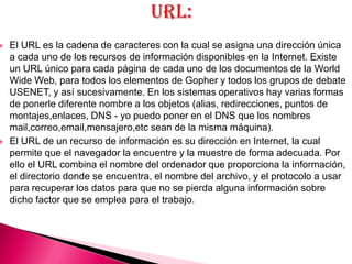    El URL es la cadena de caracteres con la cual se asigna una dirección única
    a cada uno de los recursos de información disponibles en la Internet. Existe
    un URL único para cada página de cada uno de los documentos de la World
    Wide Web, para todos los elementos de Gopher y todos los grupos de debate
    USENET, y así sucesivamente. En los sistemas operativos hay varias formas
    de ponerle diferente nombre a los objetos (alias, redirecciones, puntos de
    montajes,enlaces, DNS - yo puedo poner en el DNS que los nombres
    mail,correo,email,mensajero,etc sean de la misma máquina).
   El URL de un recurso de información es su dirección en Internet, la cual
    permite que el navegador la encuentre y la muestre de forma adecuada. Por
    ello el URL combina el nombre del ordenador que proporciona la información,
    el directorio donde se encuentra, el nombre del archivo, y el protocolo a usar
    para recuperar los datos para que no se pierda alguna información sobre
    dicho factor que se emplea para el trabajo.
 