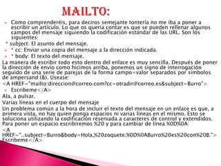    Como comprenderéis, para deciros semejante tontería no me iba a poner a
     escribir un artículo. Lo que os quería contar es que se pueden rellenar algunos
     campos del mensaje siguiendo la codificación estándar de las URL. Son los
     siguientes:
  * subject: El asunto del mensaje.
  * cc: Enviar una copia del mensaje a la dirección indicada.
  * body: El texto del mensaje.
La manera de escribir todo esto dentro del enlace es muy sencilla. Después de poner
la dirección de envío como hicimos arriba, ponemos un signo de interrogación
seguido de una serie de parejas de la forma campo=valor separados por símbolos
de ampersand (&). Usease:
<A HREF="mailto:direccion@correo.com?cc=otradir@correo.es&subject=Burro">
  Escribeme</A>
Ala, a pulsar.
Varias líneas en el cuerpo del mensaje
Un problema común a la hora de incluir el texto del mensaje en un enlace es que, a
primera vista, no hay quien ponga espacios ni varias líneas en el mismo. Esto se
soluciona utilizando la codificación reservada a caracteres de control y extendidos.
Para poner un espacio escribiremos %20 y para cambiar de línea %0D%0A:
<A
HREF="..subject=Burro&body=Hola,%20zoquete.%0D%0ABurro%20es%20con%20B.">
Escribeme</A>
 