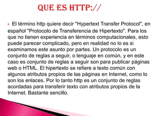  El término http quiere decir "Hypertext Transfer Protocol", en
español "Protocolo de Transferencia de Hipertexto". Para los
que no tienen experiencia en términos computacionales, esto
puede parecer complicado, pero en realidad no lo es si
examinamos este asunto por partes. Un protocolo es un
conjunto de reglas a seguir, o lenguaje en común, y en este
caso es conjunto de reglas a seguir son para publicar páginas
web o HTML. El hipertexto se refiere a texto común con
algunos atributos propios de las páginas en Internet, como lo
son los enlaces. Por lo tanto http es un conjunto de reglas
acordadas para transferir texto con atributos propios de la
Internet. Bastante sencillo.
 