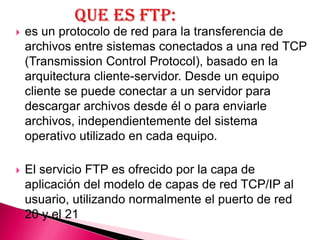    es un protocolo de red para la transferencia de
    archivos entre sistemas conectados a una red TCP
    (Transmission Control Protocol), basado en la
    arquitectura cliente-servidor. Desde un equipo
    cliente se puede conectar a un servidor para
    descargar archivos desde él o para enviarle
    archivos, independientemente del sistema
    operativo utilizado en cada equipo.

   El servicio FTP es ofrecido por la capa de
    aplicación del modelo de capas de red TCP/IP al
    usuario, utilizando normalmente el puerto de red
    20 y el 21
 