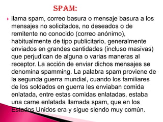    llama spam, correo basura o mensaje basura a los
    mensajes no solicitados, no deseados o de
    remitente no conocido (correo anónimo),
    habitualmente de tipo publicitario, generalmente
    enviados en grandes cantidades (incluso masivas)
    que perjudican de alguna o varias maneras al
    receptor. La acción de enviar dichos mensajes se
    denomina spamming. La palabra spam proviene de
    la segunda guerra mundial, cuando los familiares
    de los soldados en guerra les enviaban comida
    enlatada, entre estas comidas enlatadas, estaba
    una carne enlatada llamada spam, que en los
    Estados Unidos era y sigue siendo muy común.
 