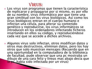    Los virus son programas que tienen la característica
    de replicarse y propagarse por si mismo, es por ello
    de su nombre, virus informático por que tiene una
    gran similitud con los virus biológicos. Así como los
    virus biológicos entran en el cuerpo humano e
    infectan una célula, para alterar su contenido
    genético y reproducirse, los virus informáticos se
    introducen en los ordenadores infectando ficheros
    insertando en ellos su código, y reproduciéndose
    cada vez que se accede a dichos archivos.

   Algunos virus solo infectan, otros modifican datos y
    otros mas destructivos, eliminan datos, pero los hay
    otros que solo muestran mensajes (Recuerdo que en
    una oportunidad en la computadora de la biblioteca
    de facultad, pude observar que una pc mostraba un
    dibujo de una cara feliz y líneas mas abajo decía que
    la pc, había sido infectada por un virus)
 