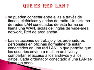    se pueden conectar entre ellas a través de
    líneas telefónicas y ondas de radio. Un sistema
    de redes LAN conectadas de esta forma se
    llama una WAN, siglas del inglés de wide-area
    network, Red de area ancha.

   Las estaciones de trabajo y los ordenadores
    personales en oficinas normalmente están
    conectados en una red LAN, lo que permite que
    los usuarios envíen o reciban archivos y
    compartan el acceso a los archivos y a los
    datos. Cada ordenador conectado a una LAN se
    llama un nodo.
 