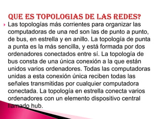    Las topologías más corrientes para organizar las
    computadoras de una red son las de punto a punto,
    de bus, en estrella y en anillo. La topología de punta
    a punta es la más sencilla, y está formada por dos
    ordenadores conectados entre sí. La topología de
    bus consta de una única conexión a la que están
    unidos varios ordenadores. Todas las computadoras
    unidas a esta conexión única reciben todas las
    señales transmitidas por cualquier computadora
    conectada. La topología en estrella conecta varios
    ordenadores con un elemento dispositivo central
    llamado hub.
 