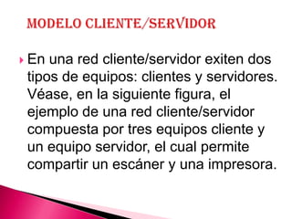  En una red cliente/servidor exiten dos
 tipos de equipos: clientes y servidores.
 Véase, en la siguiente figura, el
 ejemplo de una red cliente/servidor
 compuesta por tres equipos cliente y
 un equipo servidor, el cual permite
 compartir un escáner y una impresora.
 