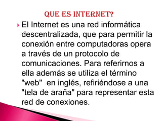  ElInternet es una red informática
 descentralizada, que para permitir la
 conexión entre computadoras opera
 a través de un protocolo de
 comunicaciones. Para referirnos a
 ella además se utiliza el término
 "web" en inglés, refiriéndose a una
 "tela de araña" para representar esta
 red de conexiones.
 