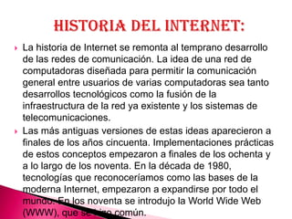    La historia de Internet se remonta al temprano desarrollo
    de las redes de comunicación. La idea de una red de
    computadoras diseñada para permitir la comunicación
    general entre usuarios de varias computadoras sea tanto
    desarrollos tecnológicos como la fusión de la
    infraestructura de la red ya existente y los sistemas de
    telecomunicaciones.
   Las más antiguas versiones de estas ideas aparecieron a
    finales de los años cincuenta. Implementaciones prácticas
    de estos conceptos empezaron a finales de los ochenta y
    a lo largo de los noventa. En la década de 1980,
    tecnologías que reconoceríamos como las bases de la
    moderna Internet, empezaron a expandirse por todo el
    mundo. En los noventa se introdujo la World Wide Web
    (WWW), que se hizo común.
 