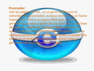 Procesador:
Con las páginas HTML, no se gana mucho con la
velocidad del procesador, aunque también es un factor
importante. Pero si la página Web que nosotros
generamos se hace a partir de una consulta a una base
de datos o, a parte de la página Web, se generan
archivos de consulta para guardar o imprimir, esto se
realizará básicamente con el procesador, y cuanto más
potencia se tenga(velocidad de proceso) estas se
generarán de una manera más rápida.
 