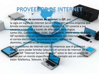 Un proveedor de servicios de Internet (o ISP, por
la sigla en inglés de Internet Service Provider) es una empresa que
brinda conexión a Internet a sus clientes. Un ISP conecta a sus
usuarios a Internet a través de diferentes tecnologías
como DSL, Cablemódem, GSM, Dial-up, Wifi, entre otros. Muchos
ISP también ofrecen servicios relacionados con Internet, como
el correo electrónico, alojamiento web, registro de
dominios, servidores de noticias, etc.
 Los provedores de internet son las empresas que el gobierno
faculta para poder brindar (alquilar) el servicio de internet en su
sigla es ISP "Internet Service Provider" estos te dan un ancho de
banda por un monto especificado, por ejemplo acá en colombia
están Telefonica, Telecom, ETB, Telmex,
 