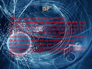 ISP son las siglas de Internet Service
Provider Proveedor de Servicios de Internet, una
compañía que proporciona acceso a Internet. Por
una cuota mensual, el proveedor del servicio te
da un paquete de software, un nombre de
usuario, una contraseña y un número de teléfono
de acceso. A través de un módem (a veces
proporcionado también por el ISP), puedes
entonces entrar a Internet y navegar por el World
Wide Web, el USENET, y envíar y recibir correo
electrónico.
 