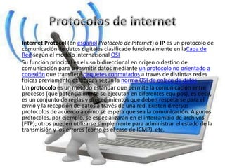 Internet Protocol (en español Protocolo de Internet) o IP es un protocolo de
comunicación de datos digitales clasificado funcionalmente en laCapa de
Red según el modelo internacional OSI
Su función principal es el uso bidireccional en origen o destino de
comunicación para transmitir datos mediante un protocolo no orientado a
conexión que transfiere paquetes conmutados a través de distintas redes
físicas previamente enlazadas según la norma OSI de enlace de datos .
Un protocolo es un método estándar que permite la comunicación entre
procesos (que potencialmente se ejecutan en diferentes equipos), es decir,
es un conjunto de reglas y procedimientos que deben respetarse para el
envío y la recepción de datos a través de una red. Existen diversos
protocolos de acuerdo a cómo se espera que sea la comunicación. Algunos
protocolos, por ejemplo, se especializarán en el intercambio de archivos
(FTP); otros pueden utilizarse simplemente para administrar el estado de la
transmisión y los errores (como es el caso de ICMP), etc.
 