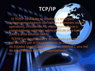 El TCP/IP es la base de Internet, y sirve para
enlazar computadoras que utilizan diferentes sistemas
operativos, incluyendo PC, minicomputadoras y
computadoras centrales sobre redes de área local
(LAN) y área extensa (WAN).
  TCP/IP fue desarrollado y demostrado por primera
vez en 1972 por el Departamento de Defensa de
los Estados Unidos, ejecutándolo en ARPANET, una red
de área extensa de dicho departamento.
 