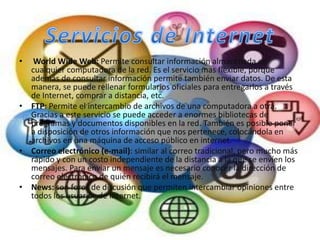 •  World Wide Web: Permite consultar información almacenada en
  cualquier computadora de la red. Es el servicio mas flexible, porque
  además de consultar información permite también enviar datos. De esta
  manera, se puede rellenar formularios oficiales para entregarlos a través
  de Internet, comprar a distancia, etc.
• FTP: Permite el intercambio de archivos de una computadora a otra.
  Gracias a este servicio se puede acceder a enormes bibliotecas de
  programas y documentos disponibles en la red. También es posible poner
  a disposición de otros información que nos pertenece, colocándola en
  archivos en una máquina de acceso público en internet.
• Correo electrónico (e-mail): similar al correo tradicional, pero mucho más
  rápido y con un costo independiente de la distancia a la que se envíen los
  mensajes. Para enviar un mensaje es necesario conocer la dirección de
  correo electrónico de quién recibirá el mensaje.
• News: son foros de discusión que permiten intercambiar opiniones entre
  todos los usuarios de Internet.
 