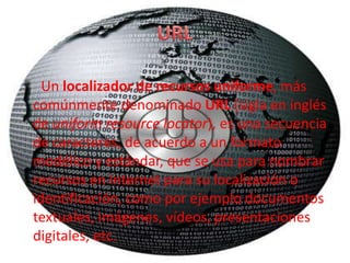 Un localizador de recursos uniforme, más
comúnmente denominado URL (sigla en inglés
de uniform resource locator), es una secuencia
de caracteres, de acuerdo a un formato
modélico y estándar, que se usa para nombrar
recursos en Internet para su localización o
identificación, como por ejemplo documentos
textuales, imágenes, vídeos, presentaciones
digitales, etc.
 