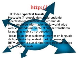 HTTP de HyperText Transfer
Protocolo (Protocolo de transferencia de
hipertexto) es el método más común de
intercambio de información en la world wide
web, el método mediante el cual se transfieren
las páginas web a un ordenador.
 Todas las páginas web están escritas en lenguaje
de hipertexto (hyper-text markup language
(HTML)), por lo que el hipertexto es el contenido
de las páginas web.
 
