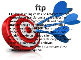 FTP (siglas en inglés de File Transfer Protocol,
'Protocolo de Transferencia de Archivos') en
informática, es un protocolo de red para
latransferencia de archivos entre sistemas
conectados a una red TCP (Transmission Control
Protocol), basado en la arquitectura cliente-
servidor. Desde un equipo cliente se puede
conectar a un servidor para descargar archivos
desde él o para enviarle archivos,
independientemente del sistema operativo
utilizado en cada equipo.
 
