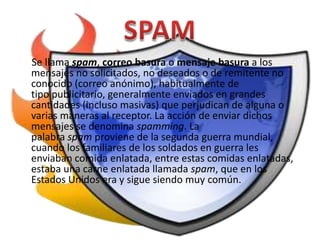 Se llama spam, correo basura o mensaje basura a los
mensajes no solicitados, no deseados o de remitente no
conocido (correo anónimo), habitualmente de
tipo publicitario, generalmente enviados en grandes
cantidades (incluso masivas) que perjudican de alguna o
varias maneras al receptor. La acción de enviar dichos
mensajes se denomina spamming. La
palabra spam proviene de la segunda guerra mundial,
cuando los familiares de los soldados en guerra les
enviaban comida enlatada, entre estas comidas enlatadas,
estaba una carne enlatada llamada spam, que en los
Estados Unidos era y sigue siendo muy común.
 