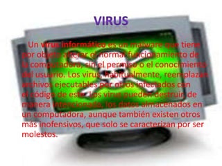 Un virus informático es un malware que tiene
por objeto alterar el normal funcionamiento de
la computadora, sin el permiso o el conocimiento
del usuario. Los virus, habitualmente, reemplazan
archivos ejecutables por otros infectados con
el código de este. Los virus pueden destruir, de
manera intencionada, los datos almacenados en
un computadora, aunque también existen otros
más inofensivos, que solo se caracterizan por ser
molestos.
 