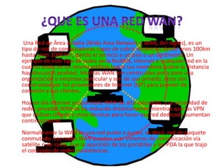Una Red de Área Amplia (Wide Area Network o WAN, del inglés), es un
tipo de red de computadoras capaz de cubrir distancias desde unos 100km
hasta unos 1000 km, dando el servicio a un país o un continente. Un
ejemplo de este tipo de redes sería RedIRIS, Internet o cualquier red en la
cual no estén en un mismo edificio todos sus miembros (sobre la distancia
hay discusión posible). Muchas WAN son construidas por y para una
organización o empresa particular y son de uso privado, otras son
construidas por los proveedores de Internet (ISP) para proveer de
conexión a sus clientes.
Hoy en día Internet proporciona WAN de alta velocidad, y la necesidad de
redes privadas WAN se ha reducido drásticamente mientras que las VPN
que utilizan cifrado y otras técnicas para hacer esa red dedicada aumentan
continuamente.
Normalmente la WAN es una red punto a punto, es decir, red de paquete
conmutado. Las redes WAN pueden usar sistemas de comunicación vía
satélite o de radio. Fue la aparición de los portátiles y los PDA la que trajo
el concepto de redes inalámbricas.
 