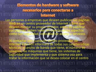 Las personas o empresas que deseen publicar sus páginas
  Web en un centro proveedor de Internet o bien que
  deseen montar su propio servidor, antes de publicar
  sus páginas, deben tener en cuenta varios aspectos
  como son seguridad, velocidad de acceso y servicios.
  Al contactar con cualquier centro proveedor de
  Internet éste nos informará de todas sus características
  técnicas: el ancho de banda que tiene, el número de
  usuarios, las máquinas que tiene, los sistemas de
  seguridad que implementa y que sistema usa para
  tratar la información que se desea colocar en el centro.
 
