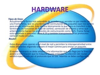 Tipos de línea:
 Actualmente la forma más extendida de acceder a un servidor es por medio de
 una Frame Relay, que es una técnica de conmutación por paquetes que nos servirá
 para enviar información. Esta técnica básicamente lo que hace es transferir a los
 terminales las funciones de flujo de control, corrección de errores y otras que
 anteriormente hacían los protocolos de comunicación como X.25. Frame Relay
 esta orientado a paquetes como X.25 y también transparente a los protocolos
 como el modo circuitos.
Router:

 Estos dispositivos operan en el nivel de red y permiten la interoperatividad entre
 redes diferentes eligiendo siempre el mejor camino para enviar un paquete.
 El router necesario se debe adaptar a la información que nos llega por la línea de
 acceso a información que la máquina pueda entender. La elección del router
 vendrá especificada por el protocolo que se use. Además se debe configurarlo.
 