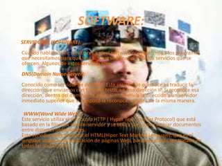 SOFTWARE:
SERVIDORES (SOFTWARE):
Cuando hablamos de servidores a nivel software nos referimos a los programas
que necesitamos para que los usuarios se beneficien de los servicios que se
ofrecen. Algunos de estos servicios son:
DNS(Domain Name Server):
Conocido como servidor de dominio. Este servidor lo que hace es traducir la
dirección que enviamos con formato texto, en una dirección IP. Si reconoce esa
dirección, dentro del dominio, la sirve; si no, reenvía la dirección a un servidor
inmediato superior que si tampoco la reconoce, actuará de la misma manera.

 WWW(Word Wide Web):
Este servicio utiliza el protocolo HTTP ( Hyper Text Transfer Protocol) que está
basado en la filosofía cliente-servidor y se utiliza para intercambiar documentos
entre distintos ordenadores.
Este servidor debe soportar el HTML(Hiper Text Markup Lenguaje), que es el
lenguaje usado en la realización de páginas Web, para que pueda ser tratado en
todas las plataformas.
 