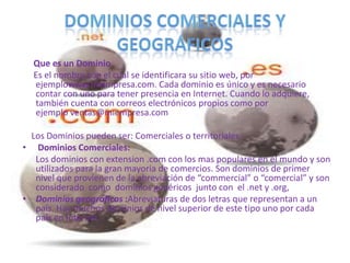 Que es un Dominio
  Es el nombre con el cual se identificara su sitio web, por
  ejemplowww.miempresa.com. Cada dominio es único y es necesario
  contar con uno para tener presencia en Internet. Cuando lo adquiere,
  también cuenta con correos electrónicos propios como por
  ejemplo ventas@miempresa.com

  Los Dominios pueden ser: Comerciales o territoriales
• Dominios Comerciales:
   Los dominios con extension .com con los mas populares en el mundo y son
   utilizados para la gran mayoria de comercios. Son dominios de primer
   nivel que provienen de la abreviación de “commercial” o “comercial” y son
   considerado como dominios genéricos junto con el .net y .org,
• Dominios geográficos :Abreviaturas de dos letras que representan a un
   país. Hay muchos dominios de nivel superior de este tipo uno por cada
   país en Internet .
 