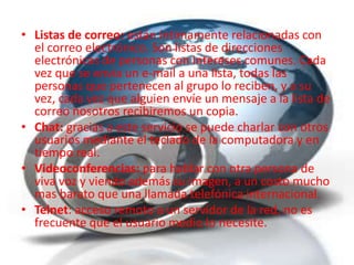 • Listas de correo: están íntimamente relacionadas con
  el correo electrónico. Son listas de direcciones
  electrónicas de personas con intereses comunes. Cada
  vez que se envía un e-mail a una lista, todas las
  personas que pertenecen al grupo lo reciben, y a su
  vez, cada vez que alguien envíe un mensaje a la lista de
  correo nosotros recibiremos un copia.
• Chat: gracias a este servicio se puede charlar con otros
  usuarios mediante el teclado de la computadora y en
  tiempo real.
• Videoconferencias: para hablar con otra persona de
  viva voz y viendo además su imagen, a un costo mucho
  mas barato que una llamada telefónica internacional.
• Telnet: acceso remoto a un servidor de la red, no es
  frecuente que el usuario medio lo necesite.
 