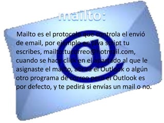 Mailto es el protocolo que controla el envió
de email, por ejemplo en java script tu
escribes, mailto:tucorreo@hotmail.com,
cuando se hace click en el apartado al que le
asignaste el mailto, abrirá el Outlook o algún
otro programa de correo pero el Outlook es
por defecto, y te pedirá si envías un mail o no.
 