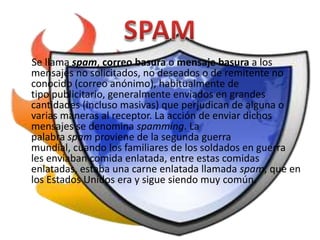 Se llama spam, correo basura o mensaje basura a los
mensajes no solicitados, no deseados o de remitente no
conocido (correo anónimo), habitualmente de
tipo publicitario, generalmente enviados en grandes
cantidades (incluso masivas) que perjudican de alguna o
varias maneras al receptor. La acción de enviar dichos
mensajes se denomina spamming. La
palabra spam proviene de la segunda guerra
mundial, cuando los familiares de los soldados en guerra
les enviaban comida enlatada, entre estas comidas
enlatadas, estaba una carne enlatada llamada spam, que en
los Estados Unidos era y sigue siendo muy común.
 