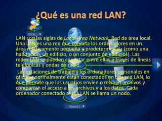 LAN son las siglas de Local Area Network, Red de área local.
Una LAN es una red que conecta los ordenadores en un
área relativamente pequeña y predeterminada (como una
habitación, un edificio, o un conjunto de edificios). Las
redes LAN se pueden conectar entre ellas a través de líneas
telefónicas y ondas de radio.
 Las estaciones de trabajo y los ordenadores personales en
oficinas normalmente están conectados en una red LAN, lo
que permite que los usuarios envíen o reciban archivos y
compartan el acceso a los archivos y a los datos. Cada
ordenador conectado a una LAN se llama un nodo.
 