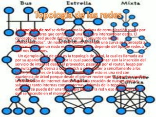 La topología de red se define como la cadena de comunicación usada por
los computadores que conforman una red para intercambiar datos. El
concepto de red puede definirse como "conjunto de nodos
interconectados". Un nodo es el punto en el que una curva se intercepta a
sí misma. Lo que un nodo es concretamente, depende del tipo de redes a
que nos refiramos.
  Un ejemplo claro de esto es la topología de árbol, la cual es llamada así
por su apariencia estética, por la cual puede comenzar con la inserción del
servicio de internet desde el proveedor, pasando por el router, luego por
un switch y este deriva a otro switch u otro router o sencillamente a los
hosts (estaciones de trabajo), el resultado de esto es una red con
apariencia de árbol porque desde el primer router que se tiene se ramifica
la distribución de internet dando lugar a la creación de nuevas redes o
subredes tanto internas como externas. Además de la topología
estética, se puede dar una topología lógica a la red y eso dependerá de lo
que se necesite en el momento.
 