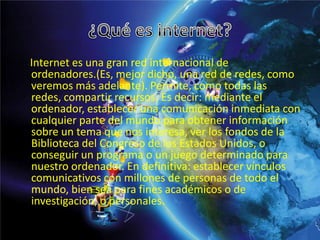 Internet es una gran red internacional de
ordenadores.(Es, mejor dicho, una red de redes, como
veremos más adelante). Permite, como todas las
redes, compartir recursos. Es decir: mediante el
ordenador, establecer una comunicación inmediata con
cualquier parte del mundo para obtener información
sobre un tema que nos interesa, ver los fondos de la
Biblioteca del Congreso de los Estados Unidos, o
conseguir un programa o un juego determinado para
nuestro ordenador. En definitiva: establecer vínculos
comunicativos con millones de personas de todo el
mundo, bien sea para fines académicos o de
investigación, o personales.
 