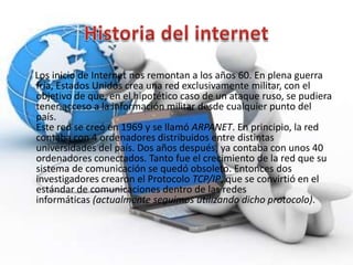 Los inicio de Internet nos remontan a los años 60. En plena guerra
fría, Estados Unidos crea una red exclusivamente militar, con el
objetivo de que, en el hipotético caso de un ataque ruso, se pudiera
tener acceso a la información militar desde cualquier punto del
país.
Este red se creó en 1969 y se llamó ARPANET. En principio, la red
contaba con 4 ordenadores distribuidos entre distintas
universidades del país. Dos años después, ya contaba con unos 40
ordenadores conectados. Tanto fue el crecimiento de la red que su
sistema de comunicación se quedó obsoleto. Entonces dos
investigadores crearon el Protocolo TCP/IP, que se convirtió en el
estándar de comunicaciones dentro de las redes
informáticas (actualmente seguimos utilizando dicho protocolo).
 