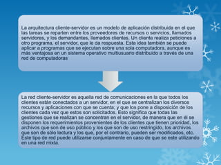 La arquitectura cliente-servidor es un modelo de aplicación distribuida en el que
las tareas se reparten entre los proveedores de recursos o servicios, llamados
servidores, y los demandantes, llamados clientes. Un cliente realiza peticiones a
otro programa, el servidor, que le da respuesta. Esta idea también se puede
aplicar a programas que se ejecutan sobre una sola computadora, aunque es
más ventajosa en un sistema operativo multiusuario distribuido a través de una
red de computadoras
La red cliente-servidor es aquella red de comunicaciones en la que todos los
clientes están conectados a un servidor, en el que se centralizan los diversos
recursos y aplicaciones con que se cuenta; y que los pone a disposición de los
clientes cada vez que estos son solicitados. Esto significa que todas las
gestiones que se realizan se concentran en el servidor, de manera que en él se
disponen los requerimientos provenientes de los clientes que tienen prioridad, los
archivos que son de uso público y los que son de uso restringido, los archivos
que son de sólo lectura y los que, por el contrario, pueden ser modificados, etc.
Este tipo de red puede utilizarse conjuntamente en caso de que se este utilizando
en una red mixta.
 
