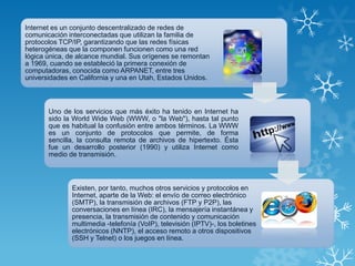 Internet es un conjunto descentralizado de redes de
comunicación interconectadas que utilizan la familia de
protocolos TCP/IP, garantizando que las redes físicas
heterogéneas que la componen funcionen como una red
lógica única, de alcance mundial. Sus orígenes se remontan
a 1969, cuando se estableció la primera conexión de
computadoras, conocida como ARPANET, entre tres
universidades en California y una en Utah, Estados Unidos.
Uno de los servicios que más éxito ha tenido en Internet ha
sido la World Wide Web (WWW, o "la Web"), hasta tal punto
que es habitual la confusión entre ambos términos. La WWW
es un conjunto de protocolos que permite, de forma
sencilla, la consulta remota de archivos de hipertexto. Ésta
fue un desarrollo posterior (1990) y utiliza Internet como
medio de transmisión.
Existen, por tanto, muchos otros servicios y protocolos en
Internet, aparte de la Web: el envío de correo electrónico
(SMTP), la transmisión de archivos (FTP y P2P), las
conversaciones en línea (IRC), la mensajería instantánea y
presencia, la transmisión de contenido y comunicación
multimedia -telefonía (VoIP), televisión (IPTV)-, los boletines
electrónicos (NNTP), el acceso remoto a otros dispositivos
(SSH y Telnet) o los juegos en línea.
 