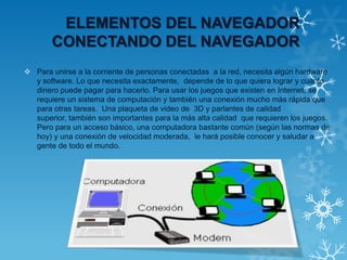 ELEMENTOS DEL NAVEGADOR
CONECTANDO DEL NAVEGADOR
 Para unirse a la corriente de personas conectadas a la red, necesita algún hardware
y software. Lo que necesita exactamente, depende de lo que quiera lograr y cuanto
dinero puede pagar para hacerlo. Para usar los juegos que existen en Internet, se
requiere un sistema de computación y también una conexión mucho más rápida que
para otras tareas. Una plaqueta de video de 3D y parlantes de calidad
superior, también son importantes para la más alta calidad que requieren los juegos.
Pero para un acceso básico, una computadora bastante común (según las normas de
hoy) y una conexión de velocidad moderada, le hará posible conocer y saludar a
gente de todo el mundo.
 